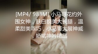 [MP4/ 983M] 小马寻花约外围女神，肤白貌美大长腿，温柔甜美乖巧，小马哥大展神威，娇喘呻吟精品