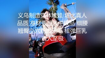 义乌制造实体娃娃 堪比真人品质 身材更是人中极品 细腰翘臀小穴粉嫩无毛 核弹巨乳诱人至极