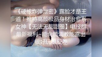 《硬核炸弹泄密》露脸才是王道！推特高颜极品身材治愈系女神【无法无甜甜圈】电报群最新福利~能肏能调教能露出很好玩很反差