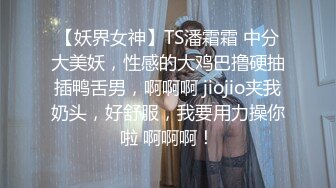 【妖界女神】TS潘霜霜 中分大美妖，性感的大鸡巴撸硬抽插鸭舌男，啊啊啊 jiojio夹我奶头，好舒服，我要用力操你啦 啊啊啊！