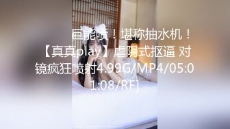 ❤️❤️巨能喷！堪称抽水机！【真真play】虐阴式抠逼 对镜疯狂喷射4.99G/MP4/05:01:08/RF]