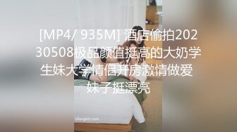 [MP4/ 935M] 酒店偷拍20230508极品颜值挺高的大奶学生妹大学情侣开房激情做爱 妹子挺漂亮