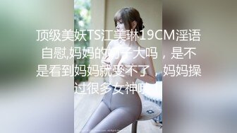 顶级美妖TS江美琳19CM淫语自慰,妈妈的奶子大吗，是不是看到妈妈就受不了，妈妈操过很多女神哦！