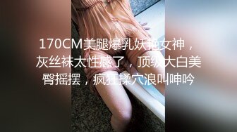 170CM美腿爆乳妖艳女神，灰丝袜太性感了，顶级大白美臀摇摆，疯狂揉穴浪叫呻吟