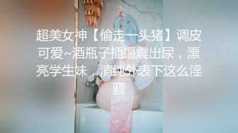 超美女神【偷走一头猪】调皮可爱~酒瓶子插逼震出尿，漂亮学生妹，清纯外表下这么淫骚