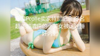 岛国Pcolle卖家特別記念 多名超美超清纯的小美女被迷奸睡奸内射