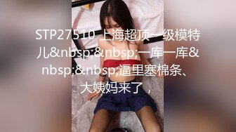 STP27510 上海超顶一级模特儿&nbsp;&nbsp;一库一库&nbsp;&nbsp;逼里塞棉条、大姨妈来了，