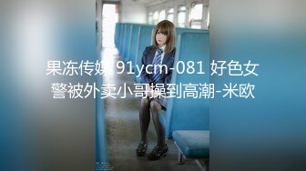 果冻传媒 91ycm-081 好色女警被外卖小哥操到高潮-米欧