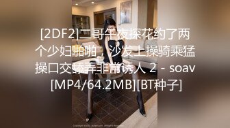 [2DF2]二哥午夜探花约了两个少妇啪啪，沙发上操骑乘猛操口交舔弄非常诱人 2 - soav [MP4/64.2MB][BT种子]