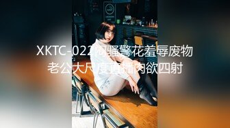 XKTC-022闷骚警花羞辱废物老公大尺度直播肉欲四射