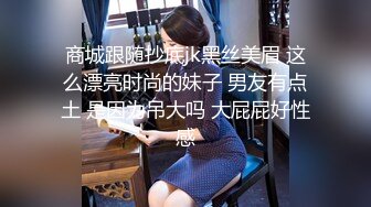 商城跟随抄底jk黑丝美眉 这么漂亮时尚的妹子 男友有点土 是因为吊大吗 大屁屁好性感