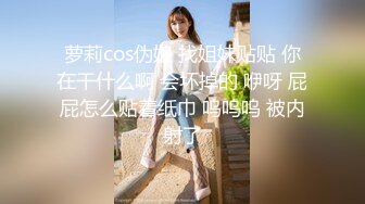 萝莉cos伪娘 找姐妹贴贴 你在干什么啊 会坏掉的 咿呀 屁屁怎么贴着纸巾 呜呜呜 被内射了