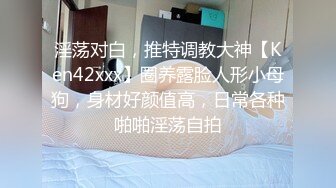 淫荡对白，推特调教大神【Ken42xxx】圈养露脸人形小母狗，身材好颜值高，日常各种啪啪淫荡自拍