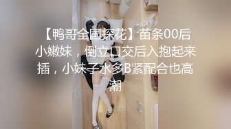 【鸭哥全国探花】苗条00后小嫩妹，倒立口交后入抱起来插，小妹子水多B紧配合也高潮