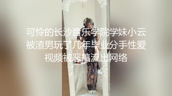 可怜的长沙音乐学院学妹小云被渣男玩了几年毕业分手性爱视频被恶搞流出网络