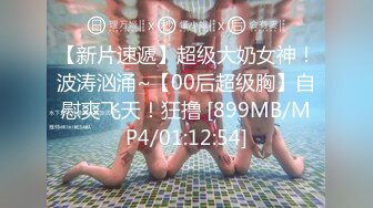 【新片速遞】超级大奶女神！波涛汹涌~【00后超级胸】自慰爽飞天！狂撸 [899MB/MP4/01:12:54]