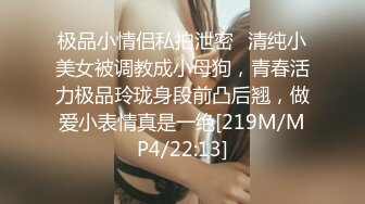 极品小情侣私拍泄密✿清纯小美女被调教成小母狗，青春活力极品玲珑身段前凸后翘，做爱小表情真是一绝[219M/MP4/22:13]