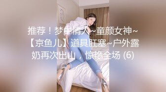 推荐！梦中情人~童颜女神~【京鱼儿】道具肛塞~户外露奶再次出山，惊艳全场 (6)