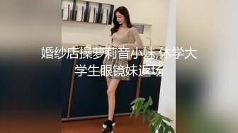 婚纱店操萝莉音小妹,休学大学生眼镜妹返场