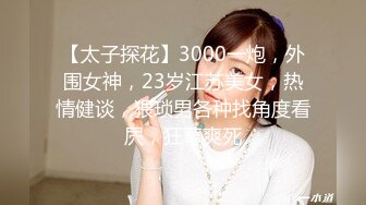 【太子探花】3000一炮，外围女神，23岁江苏美女，热情健谈，猥琐男各种找角度看屄，狂草爽死