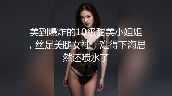 美到爆炸的10级甜美小姐姐，丝足美腿女神，难得下海居然还喷水了