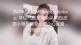 [MP4/ 717M]&nbsp;&nbsp; 年轻气质女友朵朵 和包皮男小男友口交，很小心翼翼，慢慢给男友吃