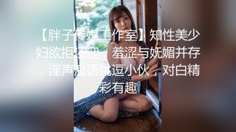 【胖子传媒工作室】知性美少妇欲拒还迎，羞涩与妩媚并存，淫声浪语挑逗小伙，对白精彩有趣