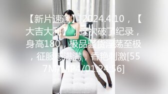 【新片速遞】 2024.4.10，【大吉大利】，这次破了纪录，身高180，极品骚货淫荡至极，征服感满满，香艳刺激[557M/MP4/01:24:56]