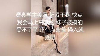 漂亮学生美眉 赶紧干我 快点 我会马上高潮的 妹子被摸的受不了了 还有点害羞 操入就骚叫