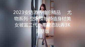 2023安防酒店偷拍精品❤️尤物系列-空姐模特颜值身材美女被富二代小哥变态玩弄3K完整版