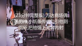 (23分钟完整版) 万达商场偶遇男神,小纸条传信勾引他到厕所,把他强上无套内射