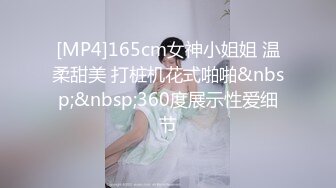 [MP4]165cm女神小姐姐 温柔甜美 打桩机花式啪啪&nbsp;&nbsp;360度展示性爱细节