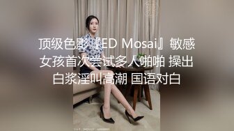 顶级色影『ED Mosai』敏感女孩首次尝试多人啪啪 操出白浆淫叫高潮 国语对白