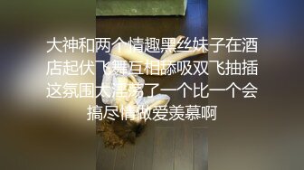 大神和两个情趣黑丝妹子在酒店起伏飞舞互相舔吸双飞抽插这氛围太淫荡了一个比一个会搞尽情做爱羡慕啊