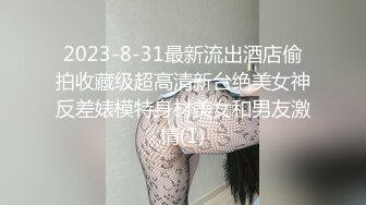 2023-8-31最新流出酒店偷拍收藏级超高清新台绝美女神反差婊模特身材美女和男友激情(1)