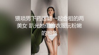 猥琐男下药迷翻一起合租的两美女 趴光她们的衣服玩粉嫩的鲍鱼