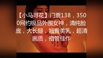 【小马寻花】门票138，3500网约极品外围女神，清纯脸庞，大长腿，翘臀美乳，超清画质，撸管佳作