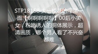 STP18158 大一校花的淫荡一面【啊啊啊啊啊】00后小美女，粉嫩诱人的胴体展示，超清画质，哪个男人看了不兴奋都难