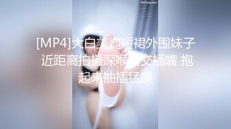 [MP4]大白美腿短裙外围妹子 近距离拍摄深喉口交插嘴 抱起来抽插猛操