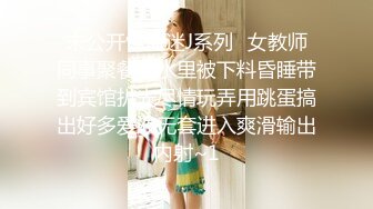 未公开怪盗迷J系列✅女教师同事聚餐酒水里被下料昏睡带到宾馆扒光尽情玩弄用跳蛋搞出好多爱液无套进入爽滑输出内射~1