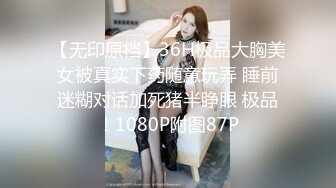 【无印原档】36H极品大胸美女被真实下药随意玩弄 睡前迷糊对话加死猪半睁眼 极品！1080P附图87P