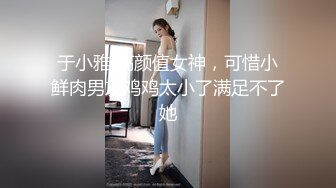 于小雅 高颜值女神，可惜小鲜肉男友鸡鸡太小了满足不了她