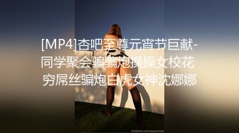 [MP4]杏吧至尊元宵节巨献-同学聚会骗骗炮操操女校花 穷屌丝骗炮白虎女神沈娜娜