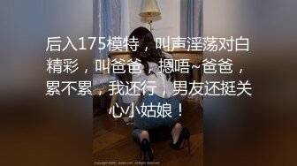 后入175模特，叫声淫荡对白精彩，叫爸爸，摁唔~爸爸，累不累，我还行，男友还挺关心小姑娘！