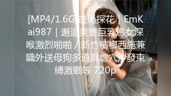 [MP4/1.6G]走馬探花｜EmKai987｜邂逅美艷巨乳慾女深喉激烈啪啪／新竹檳榔西施兼職外送母狗多道具虐穴沙發束縛激戰等 720p