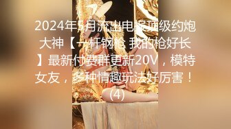 2024年5月流出电报顶级约炮大神【一杆钢枪 我的枪好长】最新付费群更新20V，模特女友，多种情趣玩法好厉害！ (4)