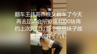 翻车王伟哥昨晚又翻车了今天再去足浴会所撩妹4000块再约上次闯红灯那个极品妹子故意撕破套子内射