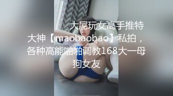 ⚫️⚫️⚫️大屌玩女高手推特大神【maobaobao】私拍，各种高能啪啪调教168大一母狗女友