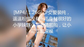 [MP4/ 1.26G] 少女爱装纯，逼逼粉嫩没有毛毛身材很好的小学妹跟小哥激情啪啪，让小哥草嘴深喉