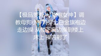 【极品萝莉❤️旗袍女神】调教母狗小萝莉穿上白金旗袍边走边操 从楼下窗边操到楼上床上 操内射了